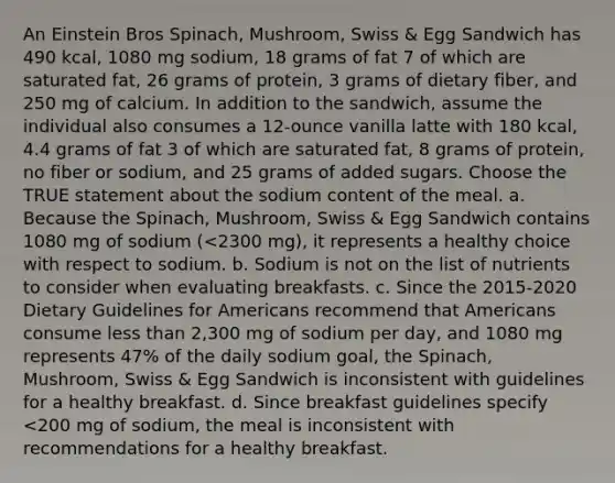 An Einstein Bros Spinach, Mushroom, Swiss & Egg Sandwich has 490 kcal, 1080 mg sodium, 18 grams of fat 7 of which are saturated fat, 26 grams of protein, 3 grams of dietary fiber, and 250 mg of calcium. In addition to the sandwich, assume the individual also consumes a 12-ounce vanilla latte with 180 kcal, 4.4 grams of fat 3 of which are saturated fat, 8 grams of protein, no fiber or sodium, and 25 grams of added sugars. Choose the TRUE statement about the sodium content of the meal. a. Because the Spinach, Mushroom, Swiss & Egg Sandwich contains 1080 mg of sodium (<2300 mg), it represents a healthy choice with respect to sodium. b. Sodium is not on the list of nutrients to consider when evaluating breakfasts. c. Since the 2015-2020 Dietary Guidelines for Americans recommend that Americans consume less than 2,300 mg of sodium per day, and 1080 mg represents 47% of the daily sodium goal, the Spinach, Mushroom, Swiss & Egg Sandwich is inconsistent with guidelines for a healthy breakfast. d. Since breakfast guidelines specify <200 mg of sodium, the meal is inconsistent with recommendations for a healthy breakfast.