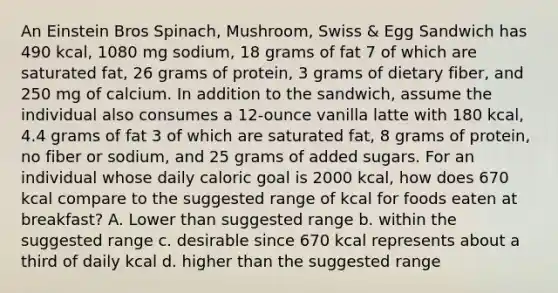 An Einstein Bros Spinach, Mushroom, Swiss & Egg Sandwich has 490 kcal, 1080 mg sodium, 18 grams of fat 7 of which are saturated fat, 26 grams of protein, 3 grams of dietary fiber, and 250 mg of calcium. In addition to the sandwich, assume the individual also consumes a 12-ounce vanilla latte with 180 kcal, 4.4 grams of fat 3 of which are saturated fat, 8 grams of protein, no fiber or sodium, and 25 grams of added sugars. For an individual whose daily caloric goal is 2000 kcal, how does 670 kcal compare to the suggested range of kcal for foods eaten at breakfast? A. Lower than suggested range b. within the suggested range c. desirable since 670 kcal represents about a third of daily kcal d. higher than the suggested range