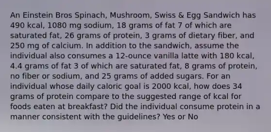 An Einstein Bros Spinach, Mushroom, Swiss & Egg Sandwich has 490 kcal, 1080 mg sodium, 18 grams of fat 7 of which are saturated fat, 26 grams of protein, 3 grams of dietary fiber, and 250 mg of calcium. In addition to the sandwich, assume the individual also consumes a 12-ounce vanilla latte with 180 kcal, 4.4 grams of fat 3 of which are saturated fat, 8 grams of protein, no fiber or sodium, and 25 grams of added sugars. For an individual whose daily caloric goal is 2000 kcal, how does 34 grams of protein compare to the suggested range of kcal for foods eaten at breakfast? Did the individual consume protein in a manner consistent with the guidelines? Yes or No