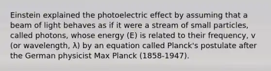 Einstein explained the photoelectric effect by assuming that a beam of light behaves as if it were a stream of small particles, called photons, whose energy (E) is related to their frequency, v (or wavelength, λ) by an equation called Planck's postulate after the German physicist Max Planck (1858-1947).