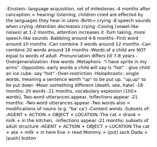 -Einstein- language acquisition, set of milestones -4 months after conception = hearing/ listening, children cried are effected by the languages they hear in utero -Birth= crying -8 speech sounds when crying -Attention decreases crying -Cooing (vowel-like noises) at 1-2 months, attention increases it -Turn taking, more speech-like sounds -Babbling around 4-6 months -First word around 10 months -Can combine 3 words around 12 months -Can combine 20 words around 18 months -Words of a child are NOT equal to words of adult​ -Pronunciation differs till 7-8 years​ -Overgeneralization​ -Few words​ -Metaphors​- "I have sprite in my arms" -Opposites​- early words a child will say is "hot" - give child an ice cube- say "hot" -Over-restriction​ -Holophrastic​- single words, meaning a sentence worth "up" to be put up, "up,up" to be put down -Mean something different (death, see, hate)​ -18 months: 20 words​ -21 months​, vocabulary explosion (100+ words)​, Two-word utterances appear​, Inflections appear​ -21 months​: -Two-word utterances appear​ -Two words also = modifications of nouns (e.g. "ba' ca')​ -Content words​ -Subsets of:​ -AGENT + ACTION + OBJECT + LOCATION​ -The cat + drank + milk + in the kitchen.​ ​-Inflections appear​ ​-21 months: subsets of adult structure -AGENT + ACTION + OBJECT + LOCATION​ The cat + ate + milk + in here Eve + read Mommy + (put) sock Dada + (push) button