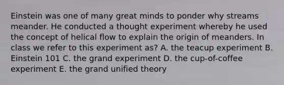 Einstein was one of many great minds to ponder why streams meander. He conducted a thought experiment whereby he used the concept of helical flow to explain the origin of meanders. In class we refer to this experiment as? A. the teacup experiment B. Einstein 101 C. the grand experiment D. the cup-of-coffee experiment E. the grand unified theory