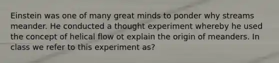 Einstein was one of many great minds to ponder why streams meander. He conducted a thought experiment whereby he used the concept of helical flow ot explain the origin of meanders. In class we refer to this experiment as?