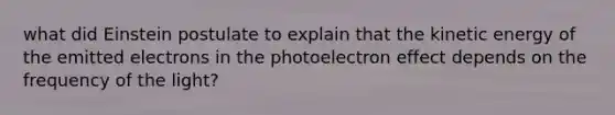 what did Einstein postulate to explain that the kinetic energy of the emitted electrons in the photoelectron effect depends on the frequency of the light?