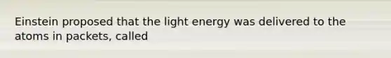 Einstein proposed that the light energy was delivered to the atoms in packets, called