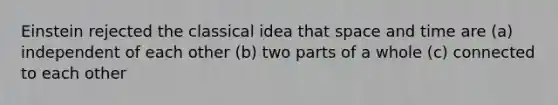 Einstein rejected the classical idea that space and time are (a) independent of each other (b) two parts of a whole (c) connected to each other