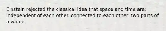 Einstein rejected the classical idea that space and time are: independent of each other. connected to each other. two parts of a whole.