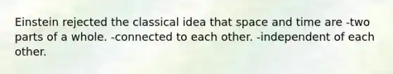 Einstein rejected the classical idea that space and time are -two parts of a whole. -connected to each other. -independent of each other.