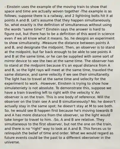 - Einstein uses the example of the moving train to show that space and time are actually woven together -The example is as follows; suppose there is a railway, and 2 lightning bolts hit it at points A and B. Let's assume that they happen simultaneously. So, what exactly is the definition of simultaneous without using the words "same time"? Einstein says the answer is hard to figure out, but there has to be a definition of this word in science even if we all know what it means. So, he designs an experiment to show simultaneity. -Measure the distance between points A and B, and designate the midpoint. Then, an observer is to stand at the midpoint, but far back enough to be able to see points A and B at the same time, or he can be supplied with some sort of mirror device to see the two at the same time. The observer has to stand at the midpoint because it's an equal distance from A and B, so the light rays will meet at the same time, traveled the same distance, and same velocity if we see their simultaneity. The light has to travel at the same time and velocity for the experiment to work. -However, Einstein is trying to show how simulateniety is not absolute. To demonstrate this, suppose we have a train traveling left to right with the velocity V. An observer is on the train. This is one body of reference. Will the observer on the train see A and B simultaneously? No; he doesn't actually stay in the same spot; he doesn't stay at M to see both. So, he would see B happen first because he's moving towards B and A has more distance from the observer, so the light would take longer to travel to him. -So, A and B are relative. They simultaneous to the first observer, but not the one on the train, and there is no "right" way to look at A and B. This forces us to relinquish the belief of time and order. What we would regard as future events could be the past to a different oberseiver in the universe.