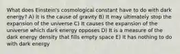 What does Einstein's cosmological constant have to do with dark energy? A) It is the cause of gravity B) It may ultimately stop the expansion of the universe C) It causes the expansion of the universe which dark energy opposes D) It is a measure of the dark energy density that fills empty space E) It has nothing to do with dark energy