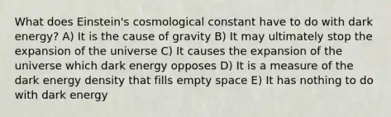 What does Einstein's cosmological constant have to do with dark energy? A) It is the cause of gravity B) It may ultimately stop the expansion of the universe C) It causes the expansion of the universe which dark energy opposes D) It is a measure of the dark energy density that fills empty space E) It has nothing to do with dark energy