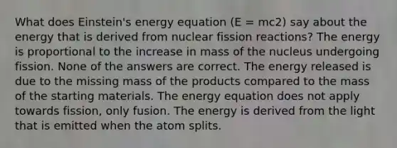 What does Einstein's energy equation (E = mc2) say about the energy that is derived from nuclear fission reactions? The energy is proportional to the increase in mass of the nucleus undergoing fission. None of the answers are correct. The energy released is due to the missing mass of the products compared to the mass of the starting materials. The energy equation does not apply towards fission, only fusion. The energy is derived from the light that is emitted when the atom splits.