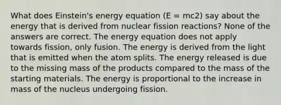 What does Einstein's energy equation (E = mc2) say about the energy that is derived from nuclear fission reactions? None of the answers are correct. The energy equation does not apply towards fission, only fusion. The energy is derived from the light that is emitted when the atom splits. The energy released is due to the missing mass of the products compared to the mass of the starting materials. The energy is proportional to the increase in mass of the nucleus undergoing fission.