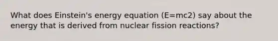 What does Einstein's <a href='https://www.questionai.com/knowledge/kftIRXFrgh-energy-equation' class='anchor-knowledge'>energy equation</a> (E=mc2) say about the energy that is derived from nuclear fission reactions?