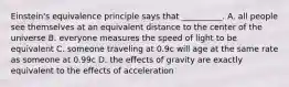 Einstein's equivalence principle says that __________. A. all people see themselves at an equivalent distance to the center of the universe B. everyone measures the speed of light to be equivalent C. someone traveling at 0.9c will age at the same rate as someone at 0.99c D. the effects of gravity are exactly equivalent to the effects of acceleration