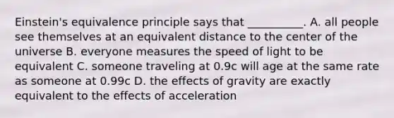 Einstein's equivalence principle says that __________. A. all people see themselves at an equivalent distance to the center of the universe B. everyone measures the speed of light to be equivalent C. someone traveling at 0.9c will age at the same rate as someone at 0.99c D. the effects of gravity are exactly equivalent to the effects of acceleration