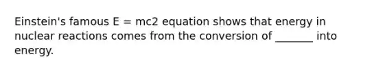 Einstein's famous E = mc2 equation shows that energy in nuclear reactions comes from the conversion of _______ into energy.