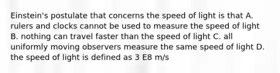 Einstein's postulate that concerns the speed of light is that A. rulers and clocks cannot be used to measure the speed of light B. nothing can travel faster than the speed of light C. all uniformly moving observers measure the same speed of light D. the speed of light is defined as 3 E8 m/s