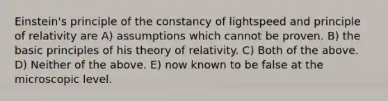 Einstein's principle of the constancy of lightspeed and principle of relativity are A) assumptions which cannot be proven. B) the basic principles of his theory of relativity. C) Both of the above. D) Neither of the above. E) now known to be false at the microscopic level.