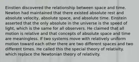 Einstien discovered the relationship between space and time. Newton had maintained that there existed absolute rest and absolute velocity, absolute space, and absolute time. Einstein asserted that the only absolute in the universe is the speed of light, which is the same for all observers. He claimed that all motion is relative and that concepts of absolute space and time are meaningless. If two systems move with relatively uniform motion toward each other there are two different spaces and two different times. He called this the special theory of relativity. which replace the Newtonian theory of relativity.