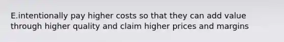 E.intentionally pay higher costs so that they can add value through higher quality and claim higher prices and margins