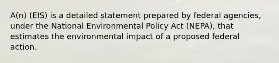 A(n) (EIS) is a detailed statement prepared by federal agencies, under the National Environmental Policy Act (NEPA), that estimates the environmental impact of a proposed federal action.