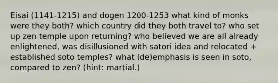 Eisai (1141-1215) and dogen 1200-1253 what kind of monks were they both? which country did they both travel to? who set up zen temple upon returning? who believed we are all already enlightened, was disillusioned with satori idea and relocated + established soto temples? what (de)emphasis is seen in soto, compared to zen? (hint: martial.)