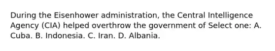 During the Eisenhower administration, the Central Intelligence Agency (CIA) helped overthrow the government of Select one: A. Cuba. B. Indonesia. C. Iran. D. Albania.