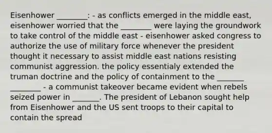 Eisenhower ________: - as conflicts emerged in the middle east, eisenhower worried that the ________ were laying the groundwork to take control of the middle east - eisenhower asked congress to authorize the use of military force whenever the president thought it necessary to assist middle east nations resisting communist aggression. the policy essentialy extended the truman doctrine and the policy of containment to the _______ ________ - a communist takeover became evident when rebels seized power in _______. The president of Lebanon sought help from Eisenhower and the US sent troops to their capital to contain the spread