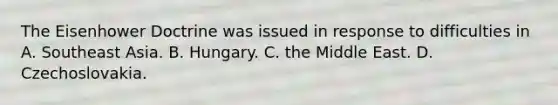 The Eisenhower Doctrine was issued in response to difficulties in A. Southeast Asia. B. Hungary. C. the Middle East. D. Czechoslovakia.