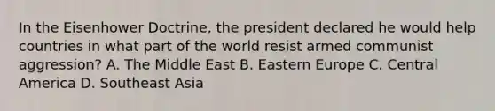 In the Eisenhower Doctrine, the president declared he would help countries in what part of the world resist armed communist aggression? A. The Middle East B. Eastern Europe C. Central America D. Southeast Asia