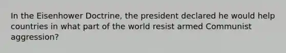 In the Eisenhower Doctrine, the president declared he would help countries in what part of the world resist armed Communist aggression?