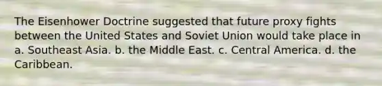 The Eisenhower Doctrine suggested that future proxy fights between the United States and Soviet Union would take place in a. Southeast Asia. b. the Middle East. c. Central America. d. the Caribbean.