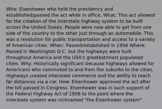 Who: Eisenhower who held the presidency and established/passed the act while in office. What: This act allowed for the creation of the interstate highway system to be built across the United States. People were now able to get from one side of the country to the other just through an automobile. This was a revolution for public transportation and access to a variety of American cities. When: Passed/established in 1956 Where: Passed in Washington D.C. but the highways were built throughout America and the USA's greatest/most populated cities. Why: Historically significant because highways allowed for Americans who commuted to and from the suburbs to the cities. Highways created interstate commerce and the ability to reach far distances via a car. How: Eisenhower approved the act after the bill passed in Congress. Eisenhower was in such support of the Federal Highway Act of 1956 to the point where the interstate system was nicknamed "the Eisenhower system"