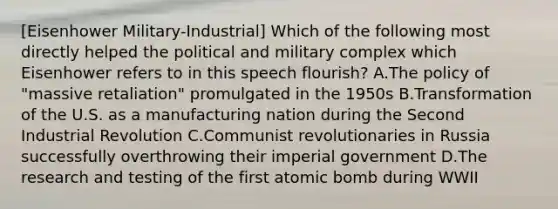 [Eisenhower Military-Industrial] Which of the following most directly helped the political and military complex which Eisenhower refers to in this speech flourish? A.The policy of "massive retaliation" promulgated in the 1950s B.Transformation of the U.S. as a manufacturing nation during the Second Industrial Revolution C.Communist revolutionaries in Russia successfully overthrowing their imperial government D.The research and testing of the first atomic bomb during WWII