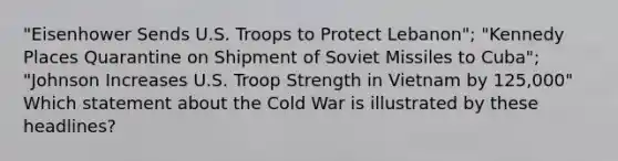 "Eisenhower Sends U.S. Troops to Protect Lebanon"; "Kennedy Places Quarantine on Shipment of Soviet Missiles to Cuba"; "Johnson Increases U.S. Troop Strength in Vietnam by 125,000" Which statement about the Cold War is illustrated by these headlines?