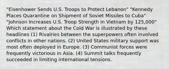 "Eisenhower Sends U.S. Troops to Protect Lebanon" "Kennedy Places Quarantine on Shipment of Soviet Missiles to Cuba" "Johnson Increases U.S. Troop Strength in Vietnam by 125,000" Which statement about the Cold War is illustrated by these headlines (1) Rivalries between the superpowers often involved conflicts in other nations. (2) United States military support was most often deployed in Europe. (3) Communist forces were frequently victorious in Asia. (4) Summit talks frequently succeeded in limiting international tensions.