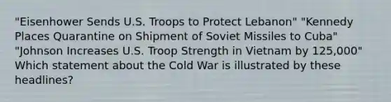 "Eisenhower Sends U.S. Troops to Protect Lebanon" "Kennedy Places Quarantine on Shipment of Soviet Missiles to Cuba" "Johnson Increases U.S. Troop Strength in Vietnam by 125,000" Which statement about the Cold War is illustrated by these headlines?