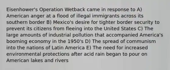 Eisenhower's Operation Wetback came in response to A) American anger at a flood of illegal immigrants across its southern border B) Mexico's desire for tighter <a href='https://www.questionai.com/knowledge/kf9E7OCaKL-border-security' class='anchor-knowledge'>border security</a> to prevent its citizens from fleeing into the United States C) The large amounts of industrial pollution that accompanied America's booming economy in the 1950's D) The spread of communism into the nations of Latin America E) The need for increased environmental protections after <a href='https://www.questionai.com/knowledge/kLAvtOQAcG-acid-rain' class='anchor-knowledge'>acid rain</a> began to pour on American lakes and rivers