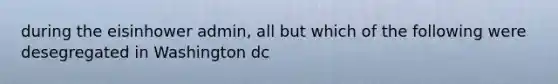 during the eisinhower admin, all but which of the following were desegregated in Washington dc