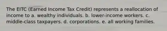 The EITC (Earned Income Tax Credit) represents a reallocation of income to a. wealthy individuals. b. lower-income workers. c. middle-class taxpayers. d. corporations. e. all working families.