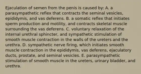 Ejaculation of semen from the penis is caused by: A. a parasympathetic reflex that contracts the seminal vesicles, epididymis, and vas deferens. B. a somatic reflex that initiates sperm production and motility, and contracts skeletal muscle surrounding the vas deferens. C. voluntary relaxation of the internal urethral sphincter, and sympathetic stimulation of smooth muscle contraction in the walls of the ureters and the urethra. D. sympathetic nerve firing, which initiates smooth muscle contraction in the epididymis, vas deferens, ejaculatory ducts, prostate, and seminal vesicles. E. parasympathetic stimulation of smooth muscle in the ureters, urinary bladder, and urethra.