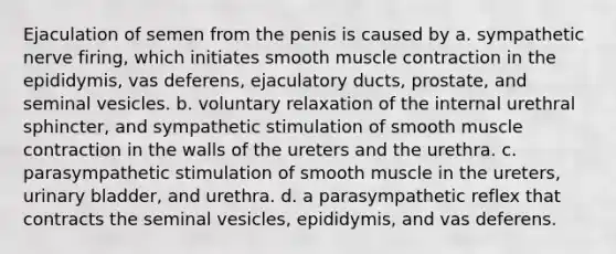 Ejaculation of semen from the penis is caused by a. sympathetic nerve firing, which initiates smooth <a href='https://www.questionai.com/knowledge/k0LBwLeEer-muscle-contraction' class='anchor-knowledge'>muscle contraction</a> in the epididymis, vas deferens, ejaculatory ducts, prostate, and seminal vesicles. b. voluntary relaxation of the internal urethral sphincter, and sympathetic stimulation of smooth muscle contraction in the walls of the ureters and the urethra. c. parasympathetic stimulation of smooth muscle in the ureters, <a href='https://www.questionai.com/knowledge/kb9SdfFdD9-urinary-bladder' class='anchor-knowledge'>urinary bladder</a>, and urethra. d. a parasympathetic reflex that contracts the seminal vesicles, epididymis, and vas deferens.