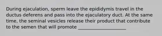 During ejaculation, sperm leave the epididymis travel in the ductus deferens and pass into the ejaculatory duct. At the same time, the seminal vesicles release their product that contribute to the semen that will promote _____________________