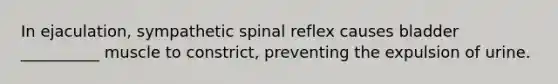 In ejaculation, sympathetic spinal reflex causes bladder __________ muscle to constrict, preventing the expulsion of urine.