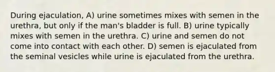 During ejaculation, A) urine sometimes mixes with semen in the urethra, but only if the man's bladder is full. B) urine typically mixes with semen in the urethra. C) urine and semen do not come into contact with each other. D) semen is ejaculated from the seminal vesicles while urine is ejaculated from the urethra.