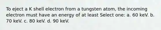 To eject a K shell electron from a tungsten atom, the incoming electron must have an energy of at least Select one: a. 60 keV. b. 70 keV. c. 80 keV. d. 90 keV.