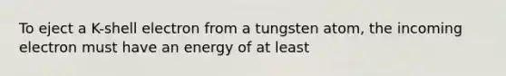 To eject a K-shell electron from a tungsten atom, the incoming electron must have an energy of at least