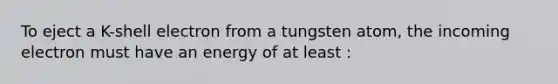 To eject a K-shell electron from a tungsten atom, the incoming electron must have an energy of at least :