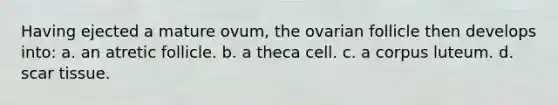 Having ejected a mature ovum, the ovarian follicle then develops into: a. an atretic follicle. b. a theca cell. c. a corpus luteum. d. scar tissue.